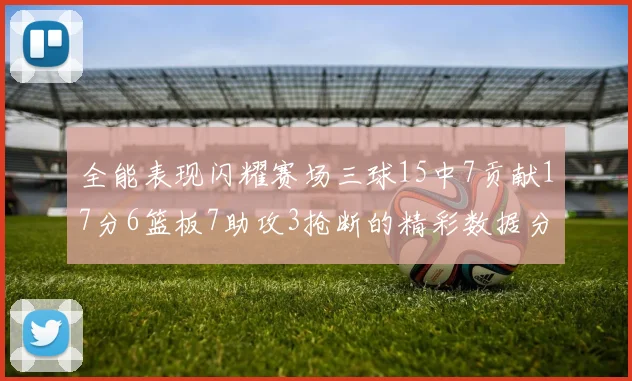 全能表现闪耀赛场三球15中7贡献17分6篮板7助攻3抢断的精彩数据分析
