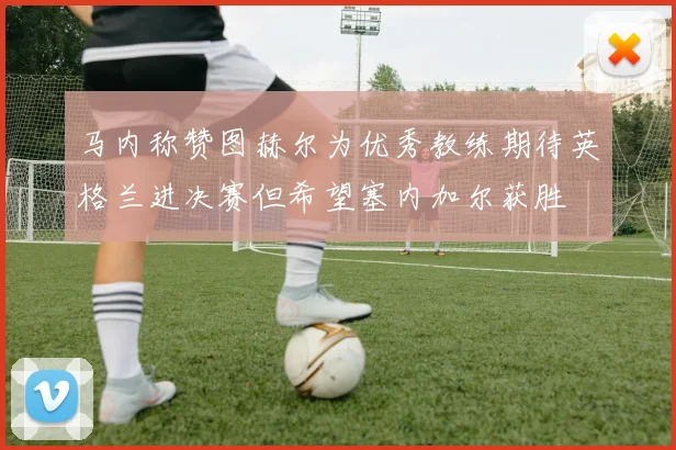 马内称赞图赫尔为优秀教练期待英格兰进决赛但希望塞内加尔获胜