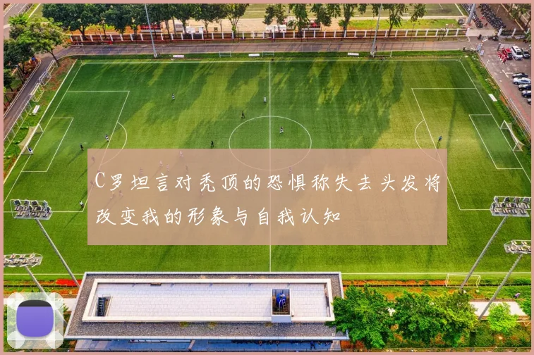 C罗坦言对秃顶的恐惧称失去头发将改变我的形象与自我认知