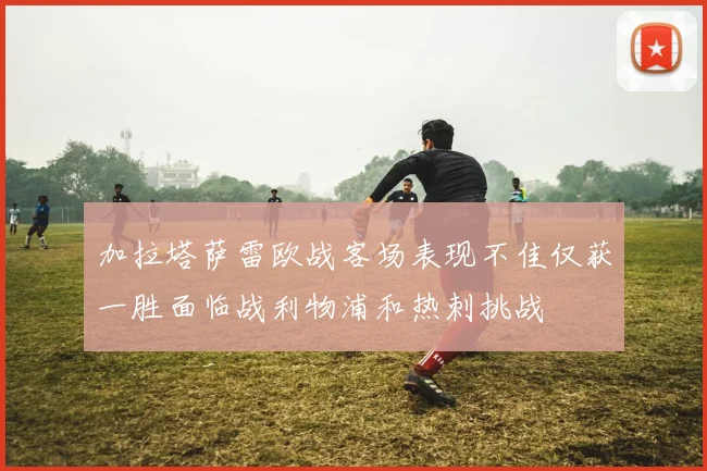 加拉塔萨雷欧战客场表现不佳仅获一胜面临战利物浦和热刺挑战