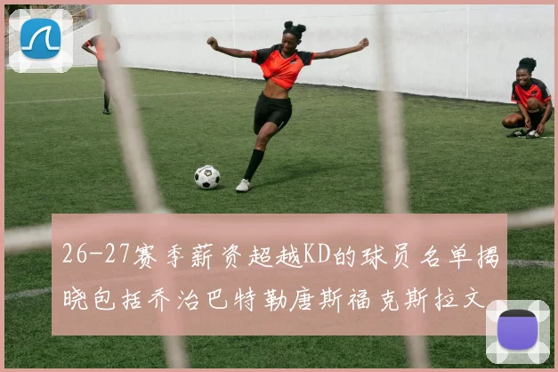 26-27赛季薪资超越KD的球员名单揭晓包括乔治巴特勒唐斯福克斯拉文等