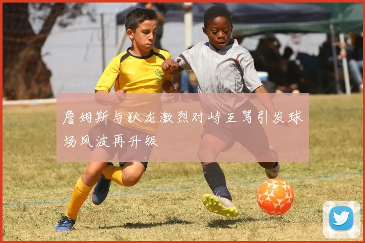 詹姆斯与狄龙激烈对峙互骂引发球场风波再升级