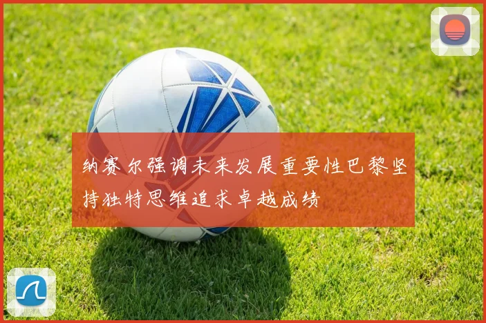 纳赛尔强调未来发展重要性巴黎坚持独特思维追求卓越成绩