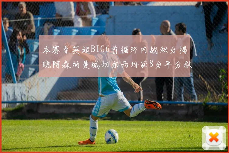 本赛季英超BIG6首循环内战积分揭晓阿森纳曼城切尔西均获8分平分秋色