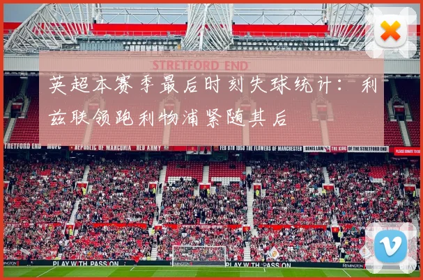 英超本赛季最后时刻失球统计：利兹联领跑利物浦紧随其后