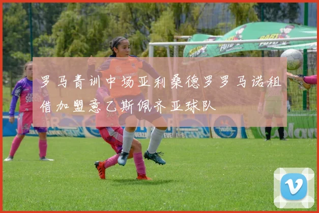 罗马青训中场亚利桑德罗罗马诺租借加盟意乙斯佩齐亚球队