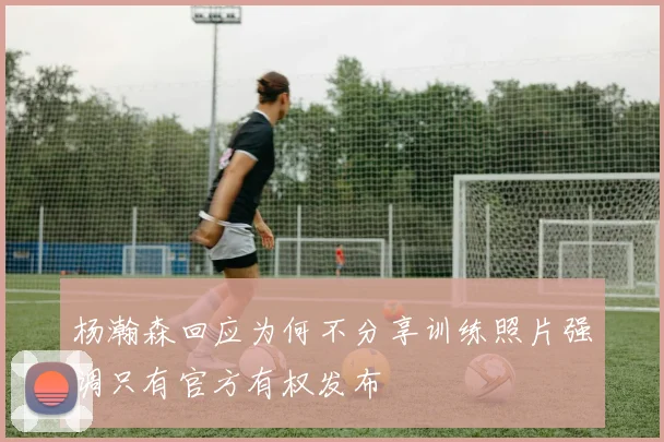 杨瀚森回应为何不分享训练照片强调只有官方有权发布