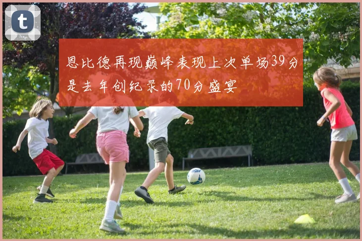 恩比德再现巅峰表现上次单场39分是去年创纪录的70分盛宴