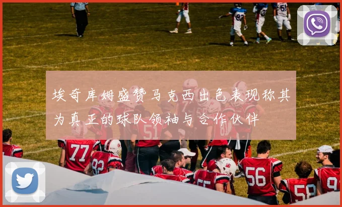 埃奇库姆盛赞马克西出色表现称其为真正的球队领袖与合作伙伴