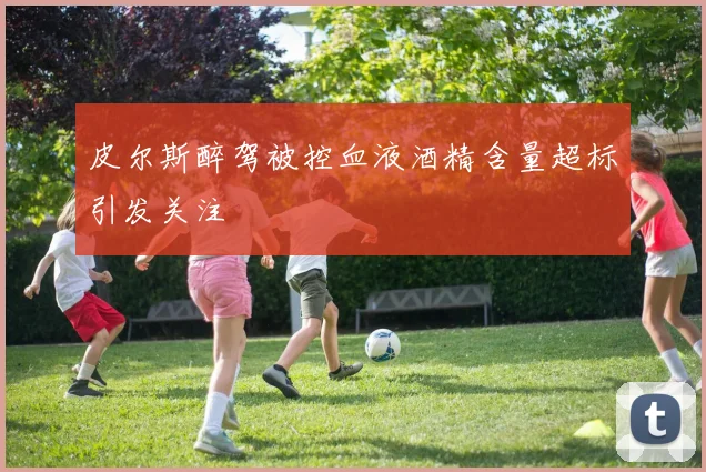 皮尔斯醉驾被控血液酒精含量超标引发关注