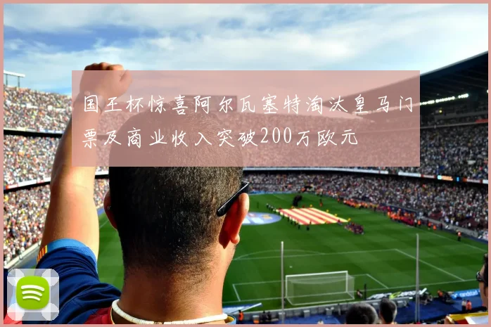 国王杯惊喜阿尔瓦塞特淘汰皇马门票及商业收入突破200万欧元