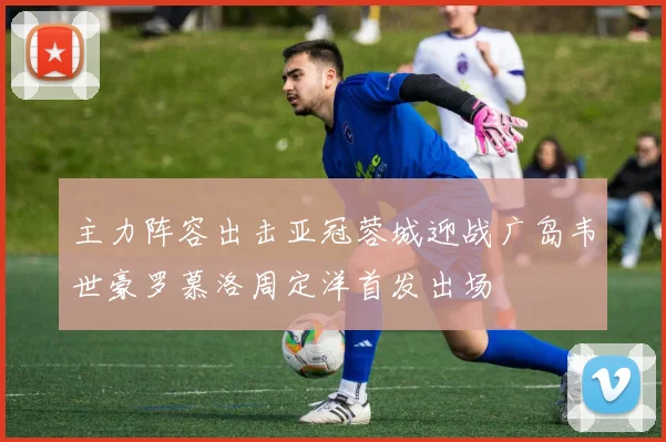 主力阵容出击亚冠蓉城迎战广岛韦世豪罗慕洛周定洋首发出场