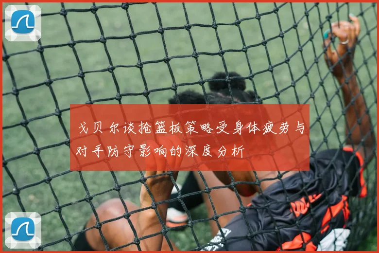 戈贝尔谈抢篮板策略受身体疲劳与对手防守影响的深度分析