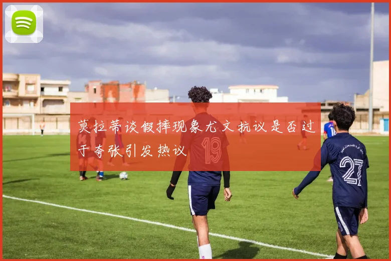 莫拉蒂谈假摔现象尤文抗议是否过于夸张引发热议