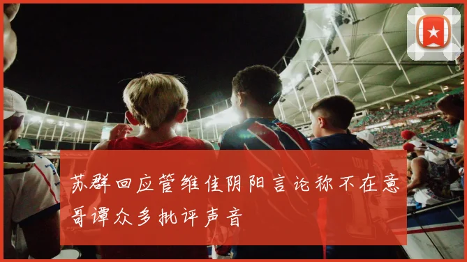 苏群回应管维佳阴阳言论称不在意哥谭众多批评声音