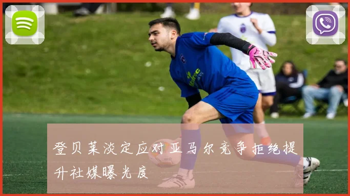 登贝莱淡定应对亚马尔竞争拒绝提升社媒曝光度