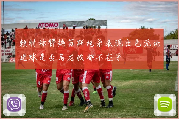 赖特称赞热苏斯绝杀表现出色无论进球是否乌龙我都不在乎