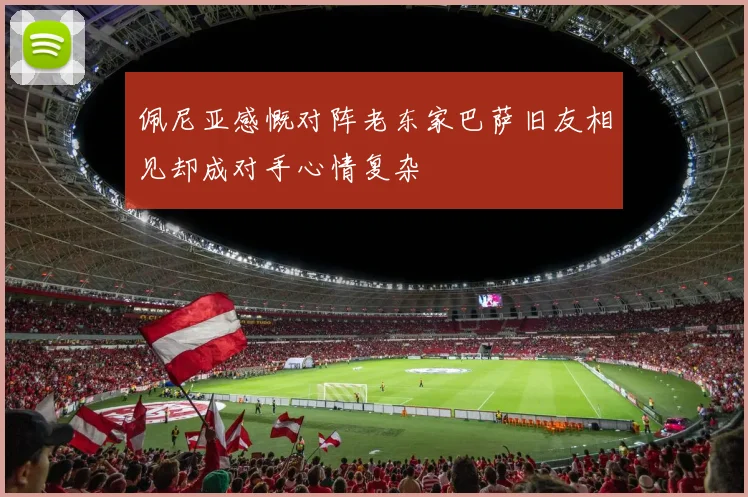 佩尼亚感慨对阵老东家巴萨旧友相见却成对手心情复杂