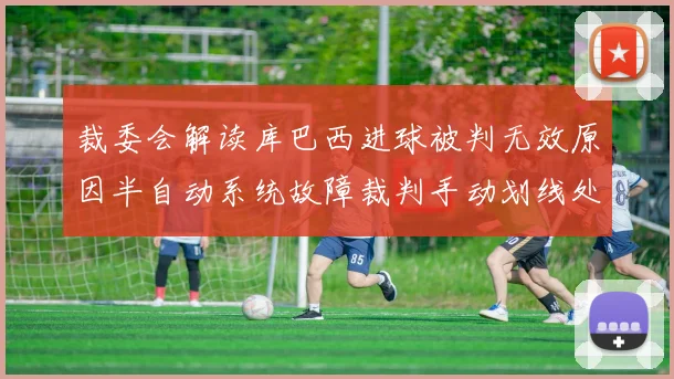 裁委会解读库巴西进球被判无效原因半自动系统故障裁判手动划线处理