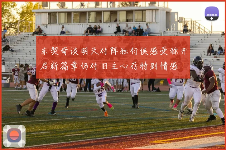 东契奇谈明天对阵独行侠感受称开启新篇章仍对旧主心存特别情感