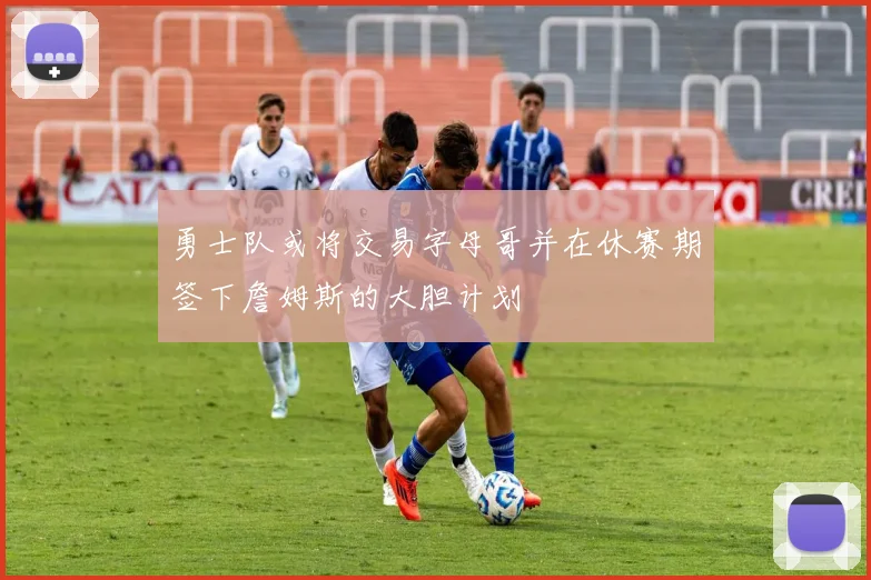 勇士队或将交易字母哥并在休赛期签下詹姆斯的大胆计划