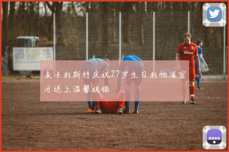 麦卡利斯特庆祝27岁生日利物浦官方送上温馨祝福