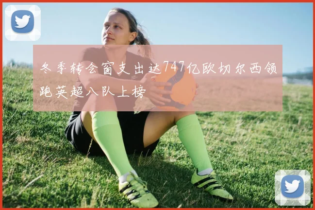 冬季转会窗支出达747亿欧切尔西领跑英超八队上榜