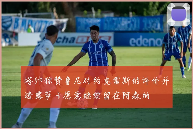 塔帅称赞鲁尼对约克雷斯的评价并透露萨卡愿意继续留在阿森纳