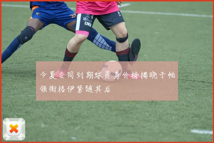今夏合同到期球员身价榜揭晓于帕领衔格伊紧随其后
