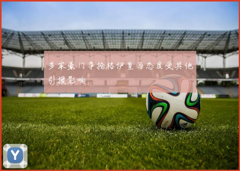 多家豪门争抢格伊皇马态度受其他引援影响