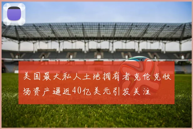 美国最大私人土地拥有者克伦克牧场资产逼近40亿美元引发关注