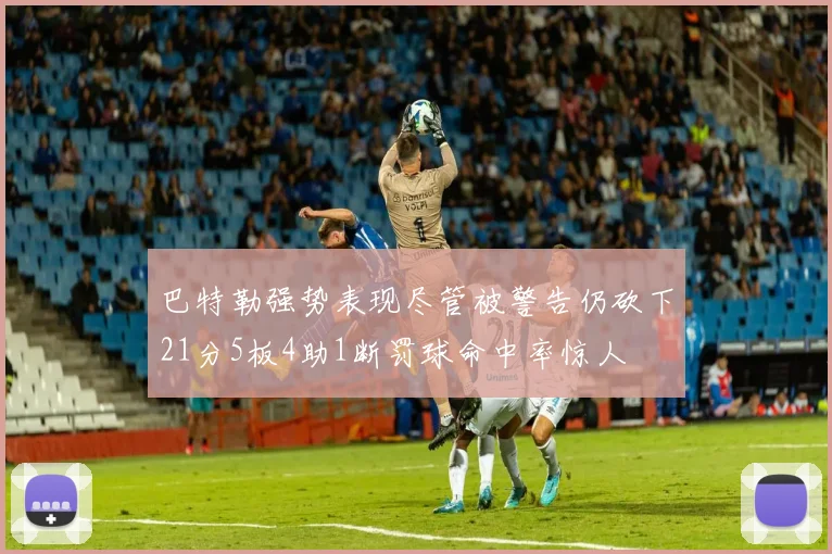 巴特勒强势表现尽管被警告仍砍下21分5板4助1断罚球命中率惊人