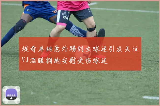 埃奇库姆意外踢到女球迷引发关注VJ温暖拥抱安慰受伤球迷