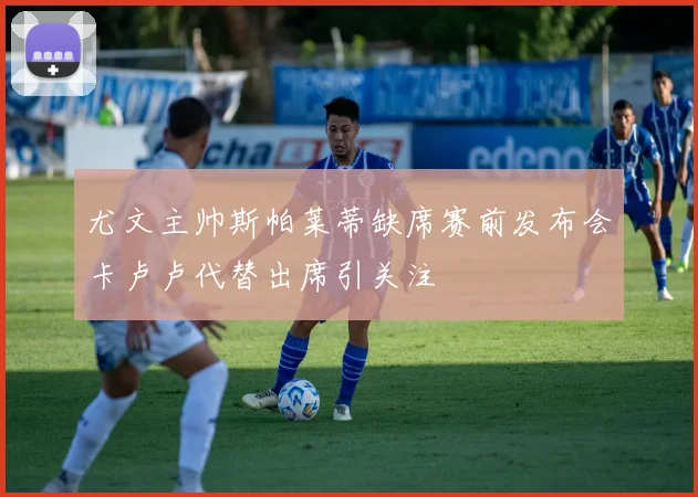 尤文主帅斯帕莱蒂缺席赛前发布会卡卢卢代替出席引关注