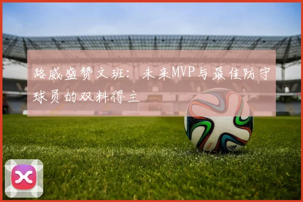 路威盛赞文班：未来MVP与最佳防守球员的双料得主