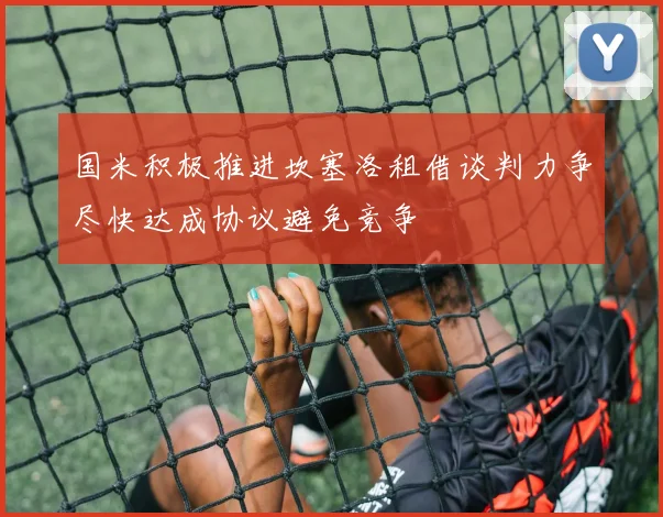 国米积极推进坎塞洛租借谈判力争尽快达成协议避免竞争