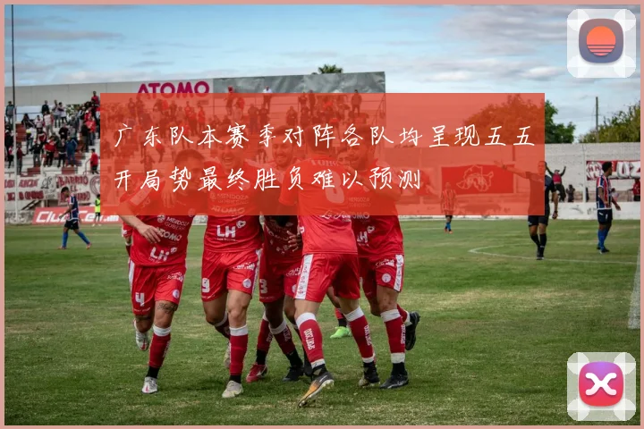 广东队本赛季对阵各队均呈现五五开局势最终胜负难以预测