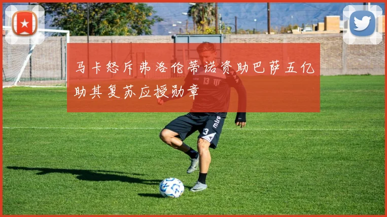 马卡怒斥弗洛伦蒂诺资助巴萨五亿助其复苏应授勋章