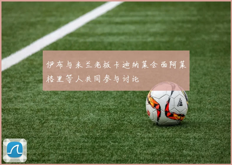 伊布与米兰老板卡迪纳莱会面阿莱格里等人共同参与讨论