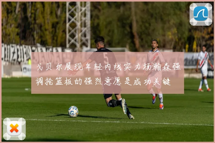 戈贝尔展现年轻内线实力杨瀚森强调抢篮板的强烈意愿是成功关键