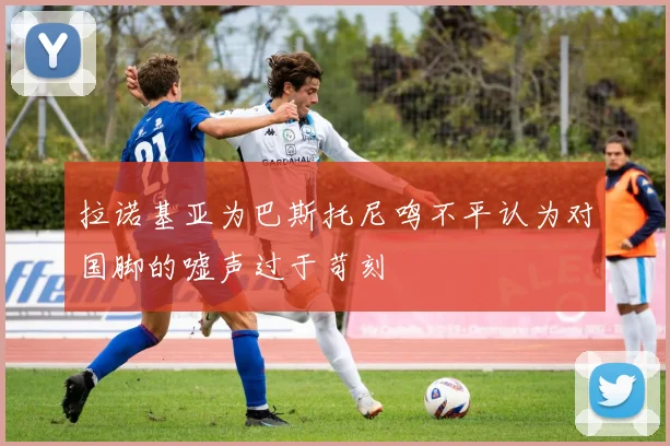 拉诺基亚为巴斯托尼鸣不平认为对国脚的嘘声过于苛刻