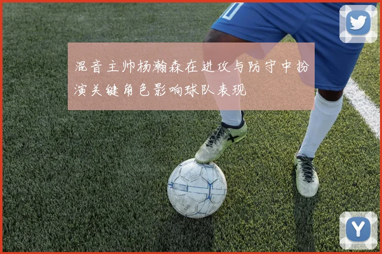混音主帅杨瀚森在进攻与防守中扮演关键角色影响球队表现