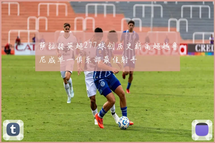 萨拉赫英超277球创历史新高超越鲁尼成单一俱乐部最佳射手